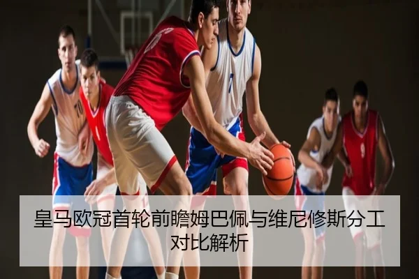 皇马欧冠首轮前瞻姆巴佩与维尼修斯分工对比解析